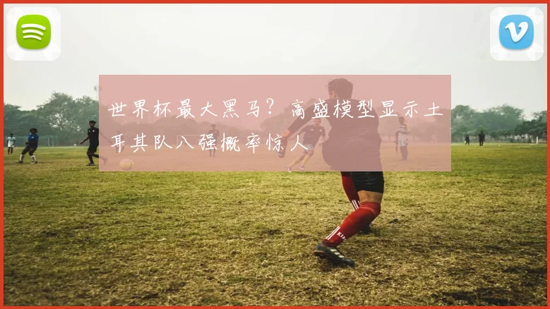 世界杯最大黑马？高盛模型显示土耳其队八强概率惊人