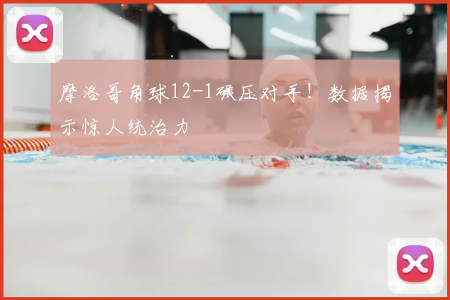 摩洛哥角球12-1碾压对手!数据揭示惊人统治力