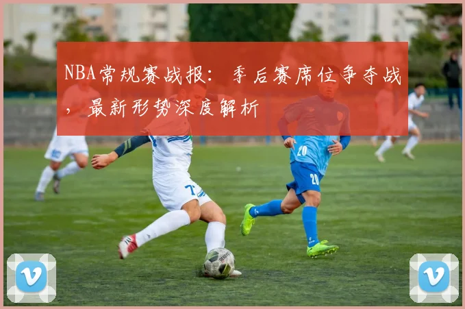 NBA常规赛战报：季后赛席位争夺战，最新形势深度解析