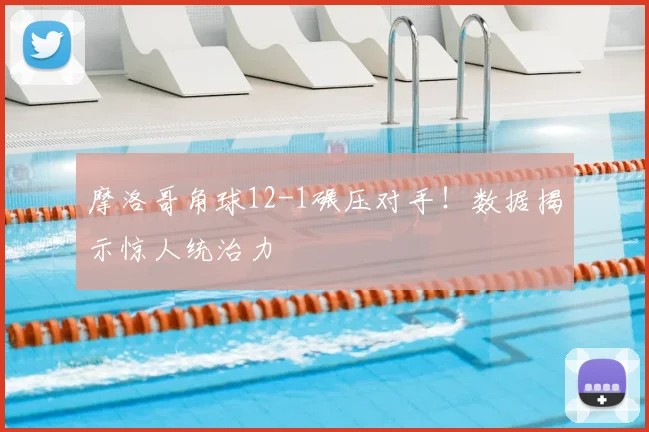 摩洛哥角球12-1碾压对手！数据揭示惊人统治力