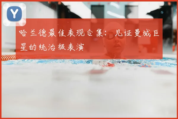 哈兰德最佳表现合集:见证曼城巨星的统治级表演