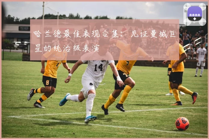 哈兰德最佳表现合集:见证曼城巨星的统治级表演