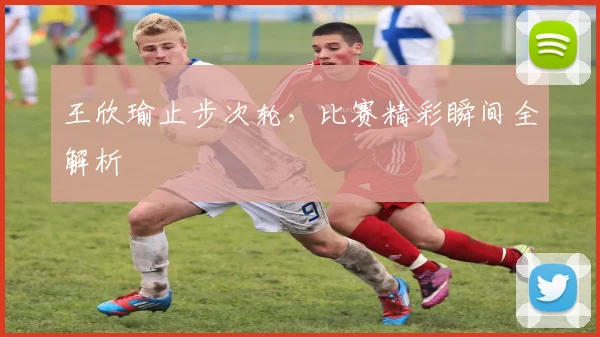王欣瑜止步次轮,比赛精彩瞬间全解析