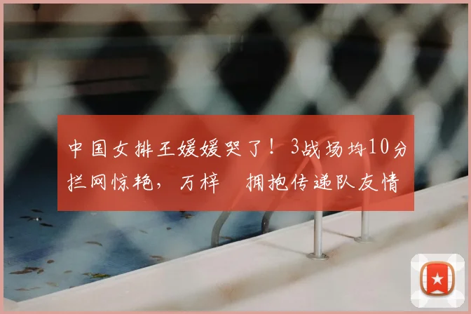 中国女排王媛媛哭了!3战场均10分拦网惊艳,万梓玥拥抱传递队友情
