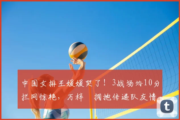 中国女排王媛媛哭了!3战场均10分拦网惊艳,万梓玥拥抱传递队友情
