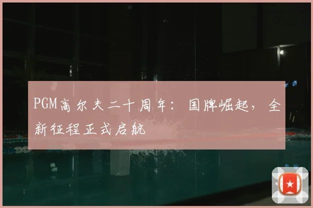 PGM高尔夫二十周年：国牌崛起，全新征程正式启航